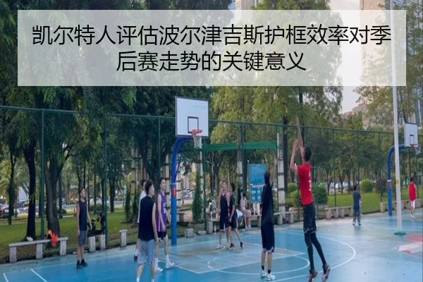 凯尔特人评估波尔津吉斯护框效率对季后赛走势的关键意义