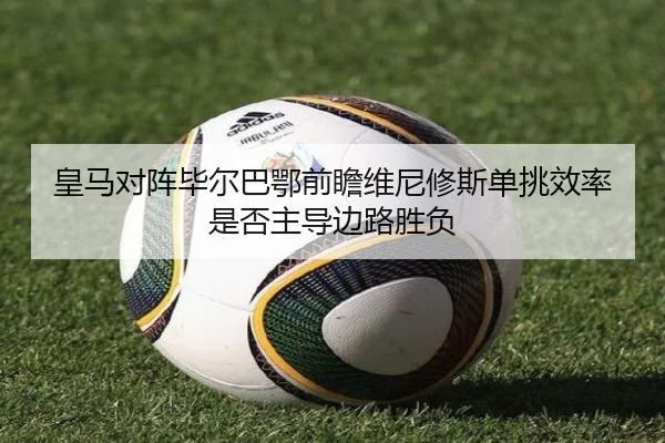 皇马对阵毕尔巴鄂前瞻维尼修斯单挑效率是否主导边路胜负