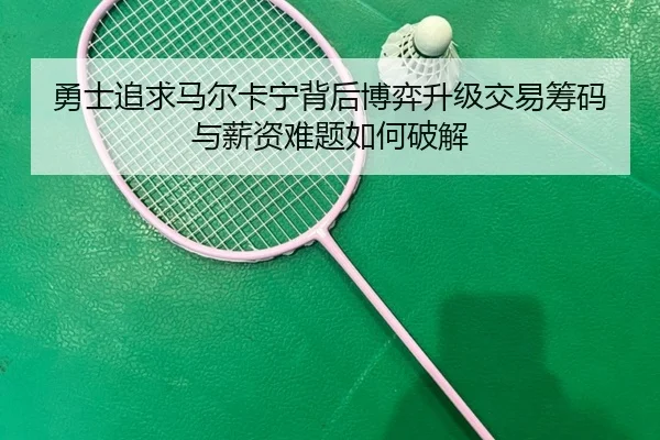 勇士追求马尔卡宁背后博弈升级交易筹码与薪资难题如何破解