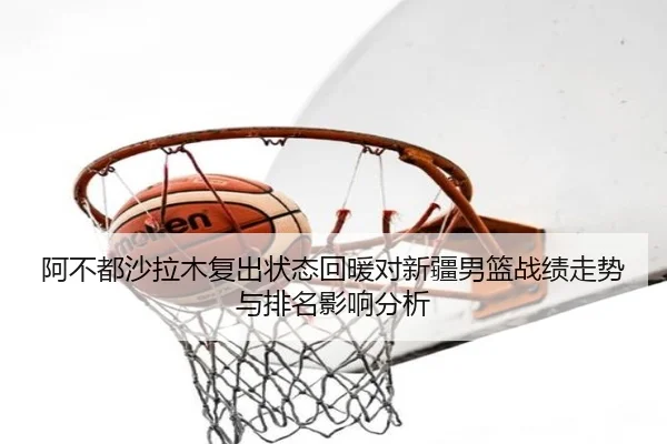 阿不都沙拉木复出状态回暖对新疆男篮战绩走势与排名影响分析