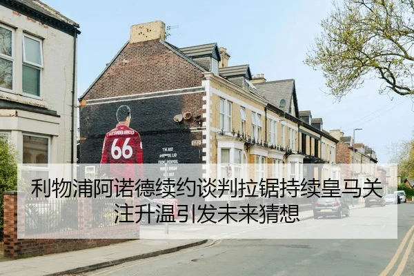 利物浦阿诺德续约谈判拉锯持续皇马关注升温引发未来猜想