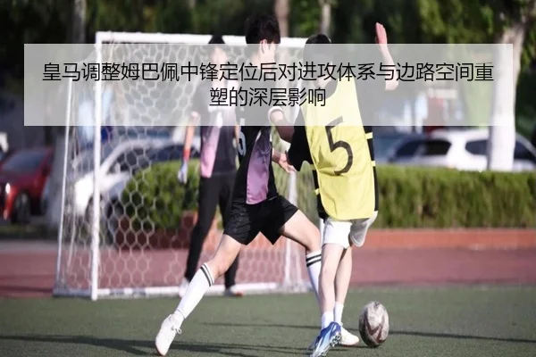 皇马调整姆巴佩中锋定位后对进攻体系与边路空间重塑的深层影响