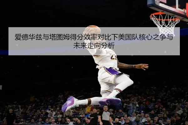 爱德华兹与塔图姆得分效率对比下美国队核心之争与未来走向分析