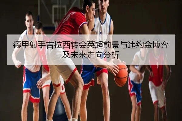 德甲射手吉拉西转会英超前景与违约金博弈及未来走向分析