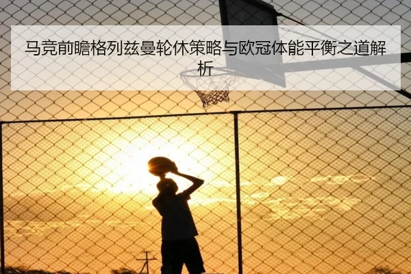 马竞前瞻格列兹曼轮休策略与欧冠体能平衡之道解析