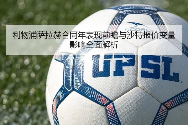 利物浦萨拉赫合同年表现前瞻与沙特报价变量影响全面解析