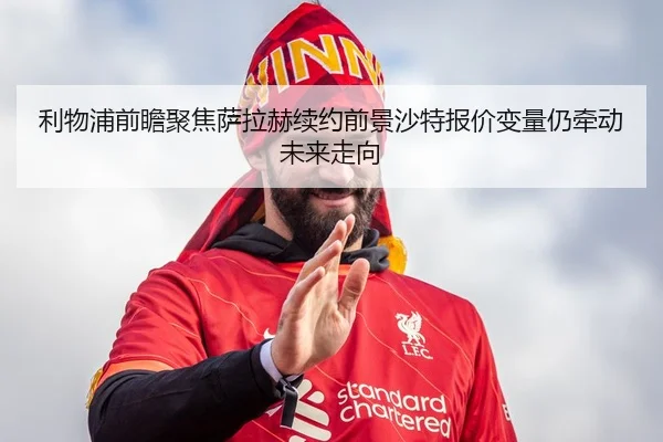 利物浦前瞻聚焦萨拉赫续约前景沙特报价变量仍牵动未来走向
